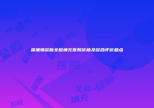 深圳玻尿酸全脸填充医院价格及综合评价盘点