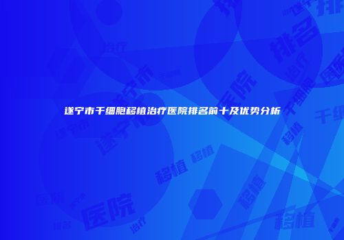 遂宁市干细胞移植治疗医院排名前十及优势分析