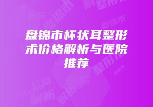 盘锦市杯状耳整形术价格解析与医院推荐