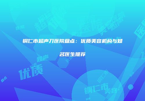 铜仁市超声刀医院盘点：优质美容机构与知名医生推荐