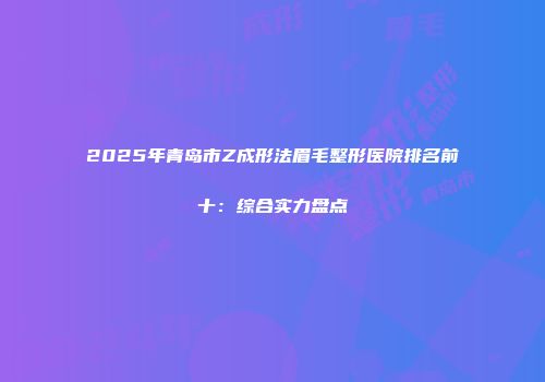 2025年青岛市Z成形法眉毛整形医院排名前十：综合实力盘点
