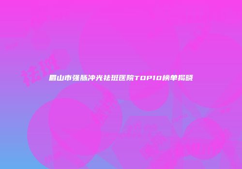 眉山市强脉冲光祛斑医院TOP10榜单揭晓