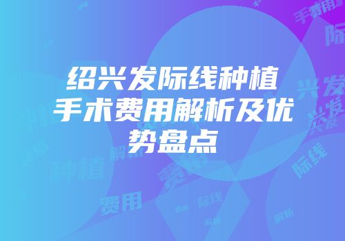 绍兴发际线种植手术费用解析及优势盘点