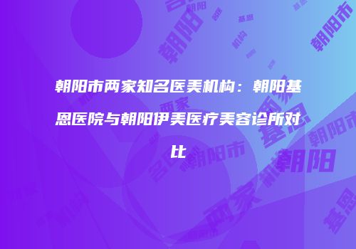 朝阳市两家知名医美机构：朝阳基恩医院与朝阳伊美医疗美容诊所对比