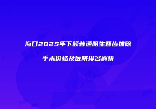 海口2025年下颌普通阻生智齿拔除手术价格及医院排名解析