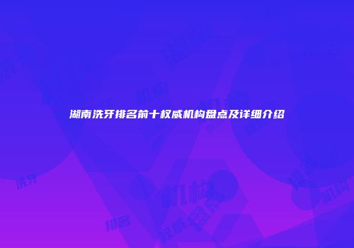 湖南洗牙排名前十权威机构盘点及详细介绍