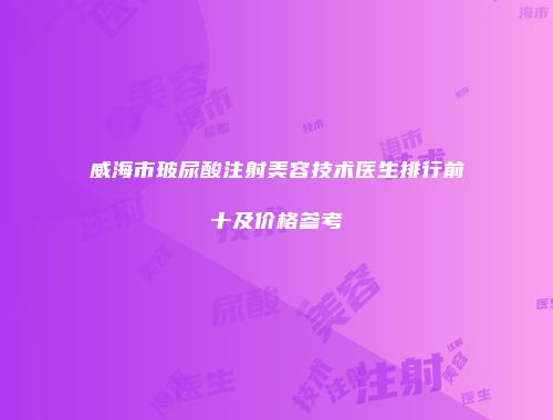 威海市玻尿酸注射美容技术医生排行前十及价格参考
