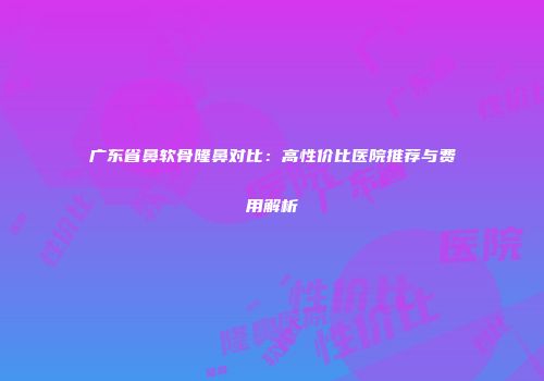 广东省鼻软骨隆鼻对比：高性价比医院推荐与费用解析