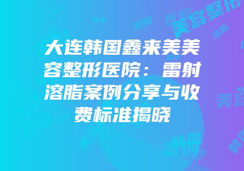 大连韩国鑫来美美容整形医院：雷射溶脂案例分享与收费标准揭晓