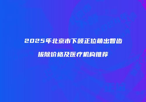 2025年北京市下颌正位萌出智齿拔除价格及医疗机构推荐