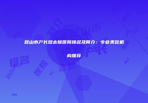 昆山市产长斑去除医院排名及简介：专业美容机构推荐