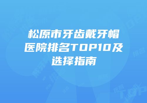 松原市牙齿戴牙帽医院排名TOP10及选择指南