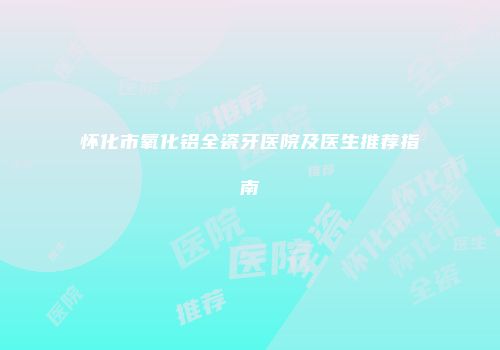 怀化市氧化铝全瓷牙医院及医生推荐指南