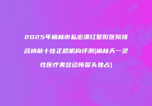 2025年榆林市私密漂红整形医院排名榜前十佳正规机构评测(榆林天一灵性医疗美容诊所鳌头独占)