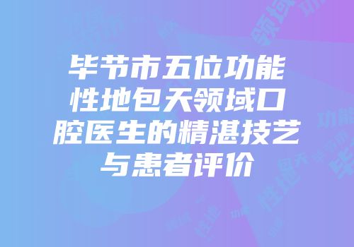 毕节市五位功能性地包天领域口腔医生的精湛技艺与患者评价