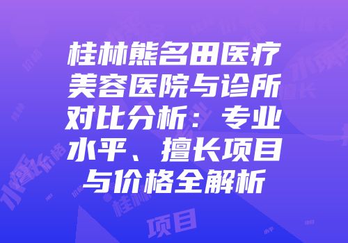 桂林熊名田医疗美容医院与诊所对比分析：专业水平、擅长项目与价格全解析