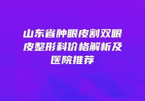 山东省肿眼皮割双眼皮整形科价格解析及医院推荐