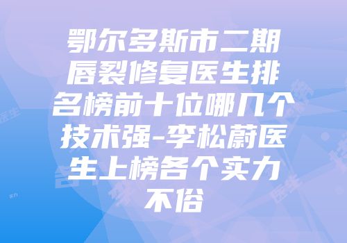 鄂尔多斯市二期唇裂修复医生排名榜前十位哪几个技术强-李松蔚医生上榜各个实力不俗