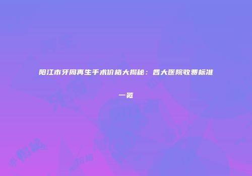 阳江市牙周再生手术价格大揭秘：各大医院收费标准一览
