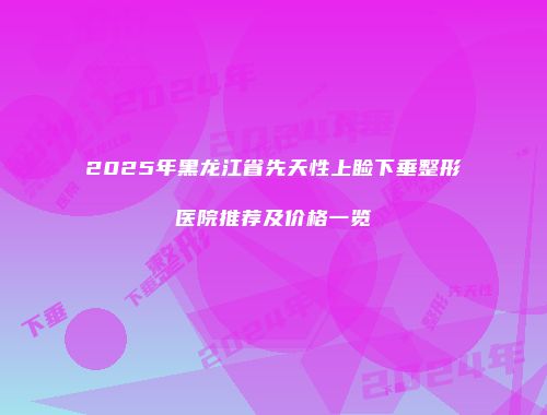 2025年黑龙江省先天性上睑下垂整形医院推荐及价格一览