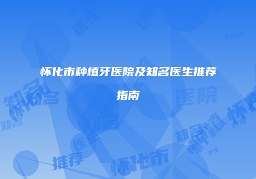 怀化市种植牙医院及知名医生推荐指南