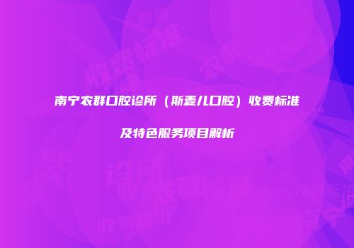南宁农群口腔诊所（斯麦儿口腔）收费标准及特色服务项目解析
