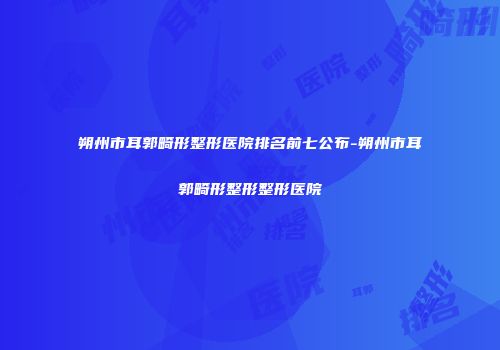 朔州市耳郭畸形整形医院排名前七公布-朔州市耳郭畸形整形整形医院