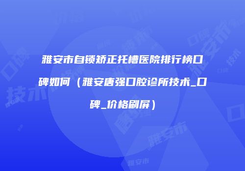 雅安市自锁矫正托槽医院排行榜口碑如何（雅安唐强口腔诊所技术_口碑_价格刷屏）