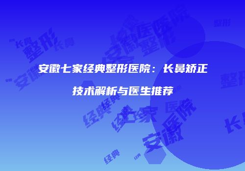 安徽七家经典整形医院：长鼻矫正技术解析与医生推荐
