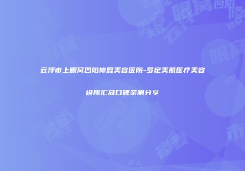 云浮市上眼窝凹陷修复美容医院-罗定美肌医疗美容诊所汇总口碑亲测分享