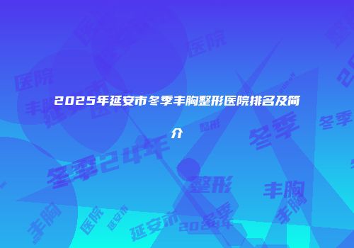 2025年延安市冬季丰胸整形医院排名及简介