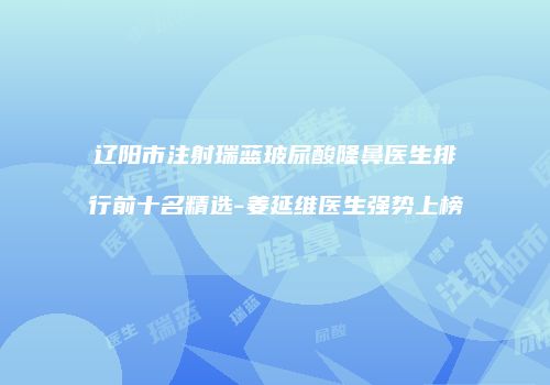 辽阳市注射瑞蓝玻尿酸隆鼻医生排行前十名精选-姜延维医生强势上榜