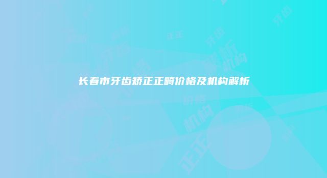 长春市牙齿矫正正畸价格及机构解析