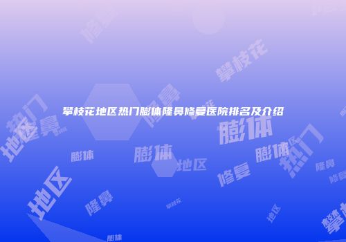 攀枝花地区热门膨体隆鼻修复医院排名及介绍