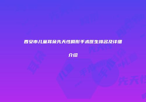西安市儿童耳朵先天性畸形手术医生排名及详细介绍