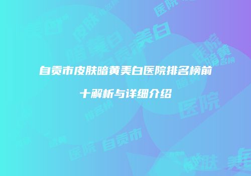 自贡市皮肤暗黄美白医院排名榜前十解析与详细介绍