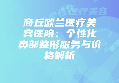 商丘欧兰医疗美容医院：个性化鼻部整形服务与价格解析
