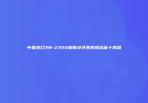 中国进口3M-Z350树脂补牙医院排名前十揭晓