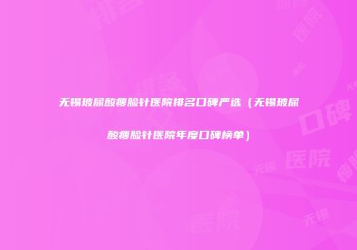 无锡玻尿酸瘦脸针医院排名口碑严选（无锡玻尿酸瘦脸针医院年度口碑榜单）
