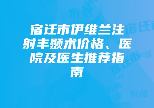 宿迁市伊维兰注射丰颞术价格、医院及医生推荐指南