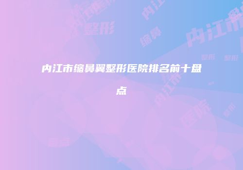 内江市缩鼻翼整形医院排名前十盘点