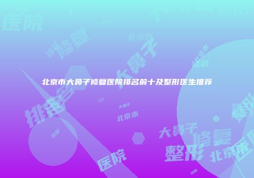 北京市大鼻子修复医院排名前十及整形医生推荐