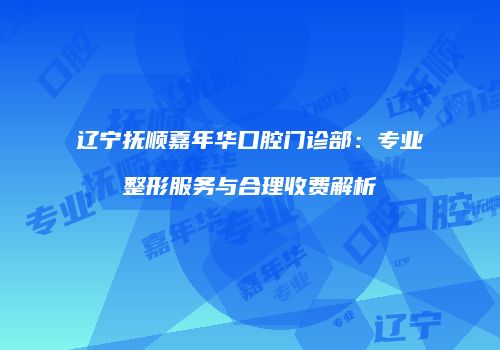辽宁抚顺嘉年华口腔门诊部：专业整形服务与合理收费解析