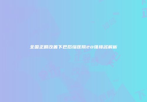 全国正畸改善下巴后缩医院20强排名解析