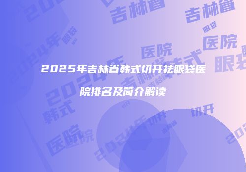 2025年吉林省韩式切开祛眼袋医院排名及简介解读