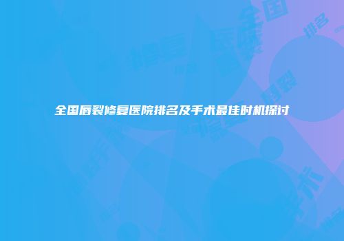 全国唇裂修复医院排名及手术最佳时机探讨