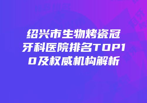 绍兴市生物烤瓷冠牙科医院排名TOP10及权威机构解析