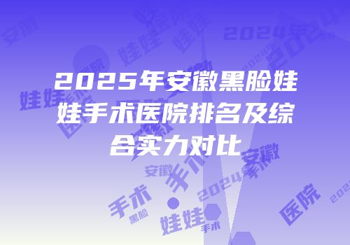 2025年安徽黑脸娃娃手术医院排名及综合实力对比