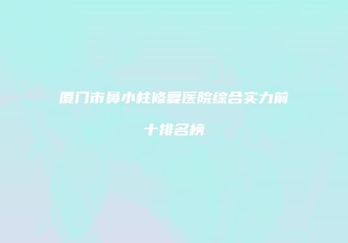厦门市鼻小柱修复医院综合实力前十排名榜