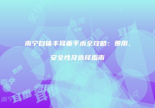 南宁自体丰耳垂手术全攻略：费用、安全性及选择指南